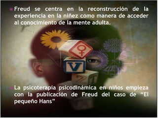 Freud se centra en la reconstrucción de la experiencia en la niñez como manera de acceder al conocimiento de la mente adulta.La psicoterapia psicodinámicaen niños empieza con la publicación de Freud del caso de “El pequeño Hans”