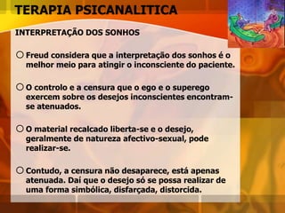 TERAPIA PSICANALITICA
INTERPRETAÇÃO DOS SONHOS
oFreud considera que a interpretação dos sonhos é o
melhor meio para atingir o inconsciente do paciente.
oO controlo e a censura que o ego e o superego
exercem sobre os desejos inconscientes encontram-
se atenuados.
oO material recalcado liberta-se e o desejo,
geralmente de natureza afectivo-sexual, pode
realizar-se.
oContudo, a censura não desaparece, está apenas
atenuada. Daí que o desejo só se possa realizar de
uma forma simbólica, disfarçada, distorcida.
 