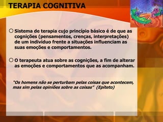 TERAPIA COGNITIVA
oSistema de terapia cujo princípio básico é de que as
cognições (pensamentos, crenças, interpretações)
de um indivíduo frente a situações influenciam as
suas emoções e comportamentos.
oO terapeuta atua sobre as cognições, a fim de alterar
as emoções e comportamentos que as acompanham.
“Os homens não se perturbam pelas coisas que acontecem,
mas sim pelas opiniões sobre as coisas” (Epíteto)
 
