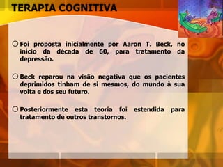 TERAPIA COGNITIVA
oFoi proposta inicialmente por Aaron T. Beck, no
início da década de 60, para tratamento da
depressão.
oBeck reparou na visão negativa que os pacientes
deprimidos tinham de si mesmos, do mundo à sua
volta e dos seu futuro.
oPosteriormente esta teoria foi estendida para
tratamento de outros transtornos.
 