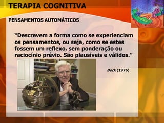 TERAPIA COGNITIVA
PENSAMENTOS AUTOMÁTICOS
“Descrevem a forma como se experienciam
os pensamentos, ou seja, como se estes
fossem um reflexo, sem ponderação ou
raciocínio prévio. São plausíveis e válidos.”
Beck (1976)
 