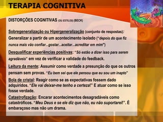 TERAPIA COGNITIVA
DISTORÇÕES COGNITIVAS (OU ESTILOS) (BECK)
Sobregeneralização ou Hipergeneralização (conjunto de respostas):
Generalizar a partir de um acontecimento isolado (“depois do que fiz
nunca mais vão confiar...gostar...aceitar...acreditar em mim")
Desqualificar experiências positivas: “Só estão a dizer isso para serem
agradáveis” em vez de verificar a validade do feedback.
Leitura da mente: Assumir como verdade a presunção do que os outros
pensam sem provas. “Eu bem sei que ele pensou que eu sou um inapto”
Bola de cristal: Reagir como se as expectativas fossem dado
adquiridos. “Ele vai deixar-me tenho a certeza!” E atuar como se isso
fosse verdade.
Catastrofização: Encarar acontecimentos desagradáveis como
catastróficos. “Meu Deus e se ele diz que não, eu não suportarei!”. É
embaraçoso mas não um drama.
 