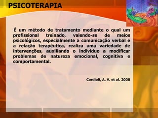 PSICOTERAPIA
É um método de tratamento mediante o qual um
profissional treinado, valendo-se de meios
psicológicos, especialmente a comunicação verbal e
a relação terapêutica, realiza uma variedade de
intervenções, auxiliando o indivíduo a modificar
problemas de natureza emocional, cognitiva e
comportamental.
Cordioli, A. V. et al. 2008
 