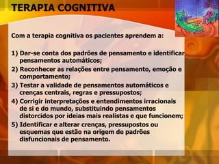 TERAPIA COGNITIVA
Com a terapia cognitiva os pacientes aprendem a:
1) Dar-se conta dos padrões de pensamento e identificar
pensamentos automáticos;
2) Reconhecer as relações entre pensamento, emoção e
comportamento;
3) Testar a validade de pensamentos automáticos e
crenças centrais, regras e pressupostos;
4) Corrigir interpretações e entendimentos irracionais
de si e do mundo, substituindo pensamentos
distorcidos por ideias mais realistas e que funcionem;
5) Identificar e alterar crenças, pressupostos ou
esquemas que estão na origem de padrões
disfuncionais de pensamento.
 