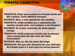 TERAPIA COGNITIVA
TERAPEUTA: Disse que se sente um fracasso desde que
Bill a deixou. Como definiria fracasso?
PACIENTE: Bem, o meu casamento não resultou.
TERAPEUTA: Então acredita que o casamento não
resultou porque você, como pessoa, é um fracasso?
PACIENTE: Se tivesse resultado, ele ainda estaria
comigo.
TERAPEUTA: Então podemos concluir que as pessoas
cujos casamentos não dão certo são todas
fracassadas?
PACIENTE: Não, eu não iria assim tão longe.
TERAPEUTA: Por que não? Devemos ter uma definição
de fracasso para si e outra para as outras pessoas?
 
