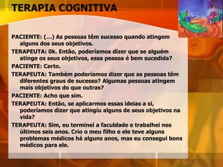 TERAPIA COGNITIVA
PACIENTE: (…) As pessoas têm sucesso quando atingem
alguns dos seus objetivos.
TERAPEUTA: 0k. Então, poderíamos dizer que se alguém
atinge os seus objetivos, essa pessoa é bem sucedida?
PACIENTE: Certo.
TERAPEUTA: Também poderíamos dizer que as pessoas têm
diferentes graus de sucesso? Algumas pessoas atingem
mais objetivos do que outras?
PACIENTE: Acho que sim.
TERAPEUTA: Então, se aplicarmos essas ideias a si,
poderíamos dizer que atingiu alguns de seus objetivos na
vida?
TERAPEUTA: Sim, eu terminei a faculdade e trabalhei nos
últimos seis anos. Crio o meu filho e ele teve alguns
problemas médicos há alguns anos, mas eu consegui bons
médicos para ele.
 