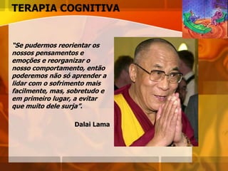 TERAPIA COGNITIVA
“Se pudermos reorientar os
nossos pensamentos e
emoções e reorganizar o
nosso comportamento, então
poderemos não só aprender a
lidar com o sofrimento mais
facilmente, mas, sobretudo e
em primeiro lugar, a evitar
que muito dele surja”.
Dalai Lama
 