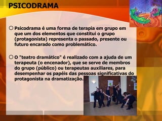 PSICODRAMA
oPsicodrama é uma forma de terapia em grupo em
que um dos elementos que constitui o grupo
(protagonista) representa o passado, presente ou
futuro encarado como problemático.
oO "teatro dramático" é realizado com a ajuda de um
terapeuta (o encenador), que se serve de membros
do grupo (público) ou terapeutas auxiliares, para
desempenhar os papéis das pessoas significativas do
protagonista na dramatização.
 