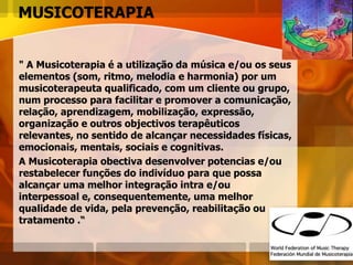 MUSICOTERAPIA
" A Musicoterapia é a utilização da música e/ou os seus
elementos (som, ritmo, melodia e harmonia) por um
musicoterapeuta qualificado, com um cliente ou grupo,
num processo para facilitar e promover a comunicação,
relação, aprendizagem, mobilização, expressão,
organização e outros objectivos terapêuticos
relevantes, no sentido de alcançar necessidades físicas,
emocionais, mentais, sociais e cognitivas.
A Musicoterapia obectiva desenvolver potencias e/ou
restabelecer funções do indivíduo para que possa
alcançar uma melhor integração intra e/ou
interpessoal e, consequentemente, uma melhor
qualidade de vida, pela prevenção, reabilitação ou
tratamento .“
 