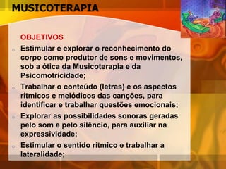 MUSICOTERAPIA
OBJETIVOS
o Estimular e explorar o reconhecimento do
corpo como produtor de sons e movimentos,
sob a ótica da Musicoterapia e da
Psicomotricidade;
o Trabalhar o conteúdo (letras) e os aspectos
rítmicos e melódicos das canções, para
identificar e trabalhar questões emocionais;
o Explorar as possibilidades sonoras geradas
pelo som e pelo silêncio, para auxiliar na
expressividade;
o Estimular o sentido rítmico e trabalhar a
lateralidade;
 