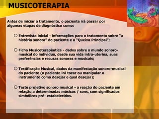 MUSICOTERAPIA
Antes de iniciar o tratamento, o paciente irá passar por
algumas etapas de diagnóstico como:
oEntrevista inicial - informações para o tratamento sobre “a
história sonora” do paciente e a “Queixa Principal”;
oFicha Musicoterapêutica - dados sobre o mundo sonoro-
musical do indivíduo, desde sua vida intra-uterina, suas
preferências e recusas sonoras e musicais;
oTestificação Musical, dados da manifestação sonoro-musical
do paciente (o paciente irá tocar ou manipular o
instrumento como desejar e qual desejar);
oTeste projetivo sonoro musical - a reação do paciente em
relação a determinadas músicas / sons, com significados
simbólicos pré- estabelecidos.
 
