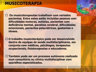 MUSICOTERAPIA
o Os musicoterapeutas trabalham com variados
pacientes. Entre estes estão incluídas pessoas com
dificuldades motoras, autistas, pacientes com
deficiência mental, paralisia cerebral, dificuldades
emocionais, pacientes psiquiátricos, gestantes e
idosos.
oO trabalho musicoterápico pode ser desenvolvido
dentro de equipas de saúde multidisciplinares, em
conjunto com médicos, psicólogos, terapeutas
ocupacionais, fisioterapeutas e educadores.
oTambém pode ser um processo autónomo realizado
num consultório ou clínica multidisciplinar com
aparelhos especializados.
 