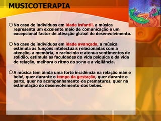 MUSICOTERAPIA
oNo caso de indivíduos em idade infantil, a música
representa um excelente meio de comunicação e um
excepcional factor de ativação global do desenvolvimento.
oNo caso de indivíduos em idade avançada, a música
estimula as funções intelectuais relacionadas com a
atenção, a memória, o raciocínio e atenua sentimentos de
solidão, estimula as faculdades da vida psíquica e da vida
de relação, melhora o ritmo do sono e a vigilância.
oA música tem ainda uma forte incidência na relação mãe e
bebé, quer durante o tempo da gestação, quer durante o
parto, quer no acompanhamento de prematuros, quer na
estimulação do desenvolvimento dos bebés.
 