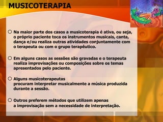 MUSICOTERAPIA
oNa maior parte dos casos a musicoterapia é ativa, ou seja,
o próprio paciente toca os instrumentos musicais, canta,
dança e/ou realiza outras atividades conjuntamente com
o terapeuta ou com o grupo terapêutico.
oEm alguns casos as sessões são gravadas e o terapeuta
realiza improvisações ou composições sobre os temas
apresentados pelo paciente.
o Alguns musicoterapeutas
procuram interpretar musicalmente a música produzida
durante a sessão.
o Outros preferem métodos que utilizem apenas
a improvisação sem a necessidade de interpretação.
 