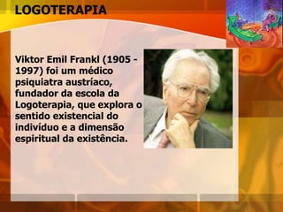LOGOTERAPIA
Viktor Emil Frankl (1905 -
1997) foi um médico
psiquiatra austríaco,
fundador da escola da
Logoterapia, que explora o
sentido existencial do
indivíduo e a dimensão
espiritual da existência.
 