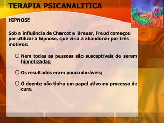 TERAPIA PSICANALITICA
HIPNOSE
Sob a influência de Charcot e Breuer, Freud começou
por utilizar a hipnose, que viria a abandonar por três
motivos:
oNem todas as pessoas são susceptíveis de serem
hipnotizadas;
oOs resultados eram pouco duráveis;
oO doente não tinha um papel ativo no processo de
cura.
 