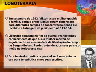 LOGOTERAPIA
oEm setembro de 1942, Viktor, a sua mulher grávida
e família, porque eram judeus, foram deportados
para diferentes campos de concentração, tendo ele
recebido a tatuagem de prisioneiro nº 119.104.
oLibertado somente no fim da guerra, Frankl tomou
conhecimento de que a sua mulher morreu de
esgotamento na mesma data da libertação do campo
de Bergen-Belsen. Perdeu além dela, os seus pais e o
irmão no Holocausto nazi.
oEsta terrível experiência pessoal será marcante na
sua obra terapêutica e nos seus escritos.
 