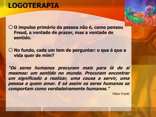 LOGOTERAPIA
oO impulso primário da pessoa não é, como pensou
Freud, a vontade de prazer, mas a vontade de
sentido.
oNo fundo, cada um tem de perguntar: o que é que a
vida quer de mim?
“Os seres humanos procuram mais para lá de si
mesmos: um sentido no mundo. Procuram encontrar
um significado a realizar, uma causa a servir, uma
pessoa a quem amar. E só assim os seres humanos se
comportam como verdadeiramente humanos."
Viktor Frankl
 