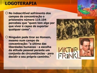 LOGOTERAPIA
oNo indescritível sofrimento dos
campos de concentração o
prisioneiro número 119.104
percebeu que "quem tem algo por
que viver é capaz de suportar
qualquer como".
oNinguém pode tirar ao Homem,
mesmo num campo de
concentração: "a última das
liberdades humanas - a escolha
da atitude pessoal perante um
conjunto de circunstâncias - para
decidir o seu próprio caminho."
 
