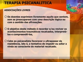 TERAPIA PSICANALITICA
ASSOCIAÇÕES LIVRES
oOs doentes exprimem livremente aquilo que sentem,
sem se preocuparem com uma descrição lógica ou
com o sentido das afirmações.
oO objetivo deste método é recordar e/ou reviver os
acontecimentos traumáticos recalcados, interpretá-
los e compreendê-los,
oCabe ao psicanalista favorecer o ultrapassar da
resistência, isto é, a tentativa de impedir ou adiar a
vinda ao consciente do material recalcado.
 