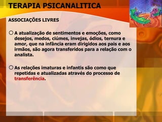 TERAPIA PSICANALITICA
ASSOCIAÇÕES LIVRES
oA atualização de sentimentos e emoções, como
desejos, medos, ciúmes, invejas, ódios, ternura e
amor, que na infância eram dirigidos aos pais e aos
irmãos, são agora transferidos para a relação com o
analista.
oAs relações imaturas e infantis são como que
repetidas e atualizadas através do processo de
transferência.
 