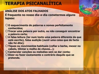 TERAPIA PSICANALÍTICA
ANÁLISE DOS ATOS FALHADOS
É frequente no nosso dia-a-dia cometermos alguns
lapsos:
oO esquecimento de palavras e nomes perfeitamente
conhecidos;
oTrocar uma palavra por outra, ou não conseguir encontrar
a palavra certa;
oA falsa leitura (ler num texto uma palavra diferente da que
está escrita), falsa audição (ouvir uma coisa que de facto
não foi dita);
oTiques ou movimentos habituais (cofiar a barba, mexer no
cabelo, tilintar o molho de chaves...);
oCantarolar canções ou melodias sem se dar conta;
oDizer ou fazer exatamente o contrário daquilo que se
pretende.
 