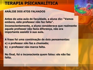 TERAPIA PSICANALÍTICA
ANÁLISE DOS ATOS FALHADOS
Antes de uma aula de faculdade, a aluna diz: “Vamos
embora, este professor não faz falta”.
Inconscientemente, a aluna considerava que realmente
aquele professor não fazia diferença, não era
importante assistir à sua aula.
A frase foi uma combinação de dois pensamentos:
a) o professor não faz a chamada;
b) o professor não marca falta.
No final, foi o inconsciente quem falou: ele não faz
falta.
 