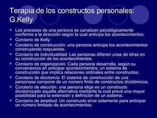 Terapia de los constructos personales: G.Kelly Los procesos de una persona se canalizan psicológicamente conforme a la dirección según la cual anticipa los acontecimientos.  Corolario de Kelly: Corolario de construcción: una persona anticipa los acontecimientos construyendo respuestas.  Corolario de individualidad: Las personas difieren unas de otras en su construcción de los acontecimientos.  Corolario de organización: Cada persona desarrolla, según su conveniencia en anticipar acontecimientos, un sistema de construcción que implica relaciones ordinales entre constructos.  Corolario de dicotomía: El sistema de construcción de una personase compone de un número finito de constructos dicotómicos.  Corolario de elección: una persona elige en un constructo dicotomizado aquella alternativa mediante la cual prevé una mayor posibilidad para la extensión y definición de un sistema.  Corolario de amplitud: Un constructo sirve solamente para anticipar un número limitado de acontecimientos.  