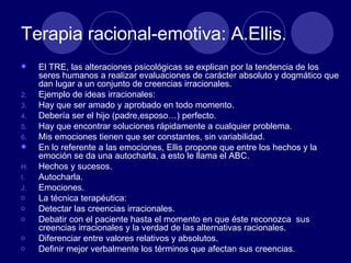 Terapia racional-emotiva: A.Ellis. El TRE, las alteraciones psicológicas se explican por la tendencia de los seres humanos a realizar evaluaciones de carácter absoluto y dogmático que dan lugar a un conjunto de creencias irracionales.  Ejemplo de ideas irracionales: Hay que ser amado y aprobado en todo momento.  Debería ser el hijo (padre,esposo…) perfecto.  Hay que encontrar soluciones rápidamente a cualquier problema.  Mis emociones tienen que ser constantes, sin variabilidad.  En lo referente a las emociones, Ellis propone que entre los hechos y la emoción se da una autocharla, a esto le llama el ABC. Hechos y sucesos.  Autocharla.  Emociones.  La técnica terapéutica:  Detectar las creencias irracionales. Debatir con el paciente hasta el momento en que éste reconozca  sus creencias irracionales y la verdad de las alternativas racionales.  Diferenciar entre valores relativos y absolutos.  Definir mejor verbalmente los términos que afectan sus creencias.  