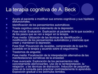 La terapia cognitiva de A. Beck Ayuda al paciente a modificar sus errores cognitivos y sus hipótesis disfuncionales.  Identificación de los pensamientos automáticos Triada cognitiva como tratamiento de la depresión: Fase inicial: Evaluación. Explicación al paciente de lo que sucede y de los pasos que se van a seguir en la terapia.  Fase media: Utilización de las técnicas de identificación y modificación de los pensamientos automáticos y creencias que crean y mantienen la depresión.  Fase final: Prevención de recaídas, comprensión de lo que ha sucedido en la terapia y acuerdo sobre el seguimiento.  Trastornos de angustia:  Fase media: Focalización de la interpretación alternativa de las manifestaciones somáticas de la ansiedad.  Fase avanzada: Exploración de los pensamientos más concretamente aterrorizantes. Uso de la reinterpretación, la relajación  y las técnicas de distracción. Inducción de pequeñas crisis en la consulta para practicar controladamente lo aprendido. Exposición gradual a los estímulos temidos.  