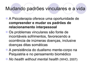 Mudando padrões vinculares e a vida
 A Psicoterapia oferece uma oportunidade de
  compreender e mudar os padrões de
  relacionamento interpessoal
 Os problemas vinculares são fonte de
  incontáveis sofrimentos, favorecendo a
  ocorrência de inúmeras doenças, inclusive
  doenças ditas somáticas
 A persistência do dualismo mente-corpo na
  Psiquiatria e no pensamento biomédico
 No health without mental health (WHO, 2007)
 