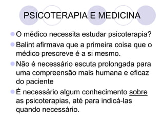 PSICOTERAPIA E MEDICINA

O médico necessita estudar psicoterapia?
Balint afirmava que a primeira coisa que o
 médico prescreve é a si mesmo.
Não é necessário escuta prolongada para
 uma compreensão mais humana e eficaz
 do paciente
É necessário algum conhecimento sobre
 as psicoterapias, até para indicá-las
 quando necessário.
 