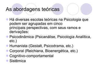 As abordagens teóricas
 Há diversas escolas teóricas na Psicologia que
  podem ser agrupadas em cinco
  principais perspectivas, com seus ramos e
  derivações:
 Psicodinâmica (Psicanálise, Psicologia Analítica,
  etc.)
 Humanista (Gestalt, Psicodrama, etc.)
 Corporal (Reichiana, Bioenergética, etc.)
 Cognitivo-comportamental
 Sistêmica
 