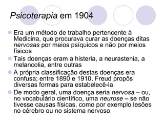 Psicoterapia em 1904
 Era um método de trabalho pertencente à
  Medicina, que procurava curar as doenças ditas
  nervosas por meios psíquicos e não por meios
  físicos
 Tais doenças eram a histeria, a neurastenia, a
  melancolia, entre outras
 A própria classificação destas doenças era
  confusa; entre 1890 e 1910, Freud propôs
  diversas formas para estabelecê-la
 De modo geral, uma doença seria nervosa – ou,
  no vocabulário científico, uma neurose – se não
  tivesse causas físicas, como por exemplo lesões
  no cérebro ou no sistema nervoso
 