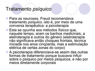 Tratamento psíquico
 Para as neuroses, Freud recomendava
  tratamento psíquico, isto é, por meio de uma
  conversa terapêutica: a psicoterapia
 Esta se opunha aos métodos físicos que,
  naquele tempo, eram os banhos medicinais, a
  eletroterapia e outros do gênero (eletroterapia
  não significava então choques frontais, técnica
  iniciada nos anos cinqüenta, mas a estimulação
  elétrica de certas zonas do corpo)
 A psicoterapia diferenciava-se assim das outras
  formas de tratamento porque buscava influir
  sobre o psíquico por meios psíquicos, e não por
  meios diretamente corporais
 