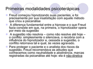Primeiras modalidades psicoterápicas
 Freud começou hipnotizando suas pacientes, e foi
  precisamente por sua insatisfação com aquele método
  que criou a psicanálise
 A diferença fundamental entre a hipnose e o que Freud
  fazia consiste em que, na primeira, o hipnotizador opera
  por meio da sugestão
 A sugestão não resolvia – como não resolve até hoje –
  o conflito: simplesmente o silenciava, o recobria com a
  influência do hipnotizador e, cessada a sugestão, o
  conflito retornava tal e qual, às vezes agravado.
 Para proteger o paciente e o analista dos riscos da
  sugestão, Freud recomendava as atitudes que
  conhecemos como neutralidade e abstinência, marcas
  registradas da psicanálise até hoje: ela é não-diretiva
 