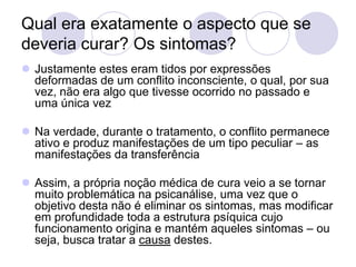 Qual era exatamente o aspecto que se
deveria curar? Os sintomas?
 Justamente estes eram tidos por expressões
  deformadas de um conflito inconsciente, o qual, por sua
  vez, não era algo que tivesse ocorrido no passado e
  uma única vez

 Na verdade, durante o tratamento, o conflito permanece
  ativo e produz manifestações de um tipo peculiar – as
  manifestações da transferência

 Assim, a própria noção médica de cura veio a se tornar
  muito problemática na psicanálise, uma vez que o
  objetivo desta não é eliminar os sintomas, mas modificar
  em profundidade toda a estrutura psíquica cujo
  funcionamento origina e mantém aqueles sintomas – ou
  seja, busca tratar a causa destes.
 