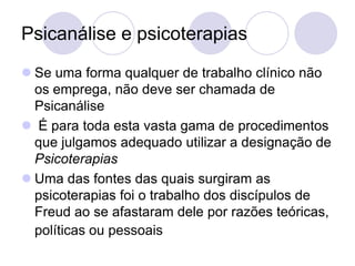Psicanálise e psicoterapias
 Se uma forma qualquer de trabalho clínico não
  os emprega, não deve ser chamada de
  Psicanálise
 É para toda esta vasta gama de procedimentos
  que julgamos adequado utilizar a designação de
  Psicoterapias
 Uma das fontes das quais surgiram as
  psicoterapias foi o trabalho dos discípulos de
  Freud ao se afastaram dele por razões teóricas,
  políticas ou pessoais
 