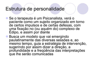 Estrutura de personalidade
 Se o terapeuta é um Psicanalista, verá o
  paciente como um sujeito organizado em torno
  de certos impulsos e de certas defesas, com
  uma fixação no (ou aquém do) complexo de
  Édipo, e assim por diante
 Busca um modelo que vai emergindo
  paulatinamente das diversas sessões e, ao
  mesmo tempo, guia a estratégia de intervenção,
  sugerindo por assim dizer a direção, a
  profundidade e a freqüência das interpretações
  que lhe serão comunicadas
 