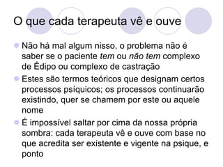 O que cada terapeuta vê e ouve
 Não há mal algum nisso, o problema não é
  saber se o paciente tem ou não tem complexo
  de Édipo ou complexo de castração
 Estes são termos teóricos que designam certos
  processos psíquicos; os processos continuarão
  existindo, quer se chamem por este ou aquele
  nome
 É impossível saltar por cima da nossa própria
  sombra: cada terapeuta vê e ouve com base no
  que acredita ser existente e vigente na psique, e
  ponto
 