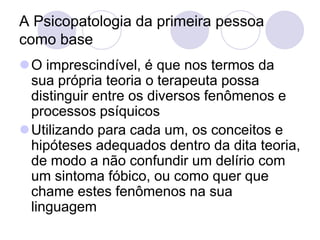 A Psicopatologia da primeira pessoa
como base
O imprescindível, é que nos termos da
 sua própria teoria o terapeuta possa
 distinguir entre os diversos fenômenos e
 processos psíquicos
Utilizando para cada um, os conceitos e
 hipóteses adequados dentro da dita teoria,
 de modo a não confundir um delírio com
 um sintoma fóbico, ou como quer que
 chame estes fenômenos na sua
 linguagem
 