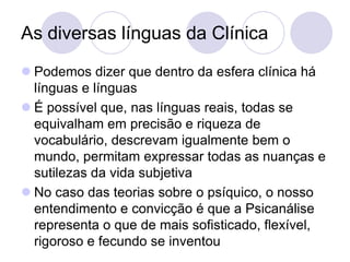 As diversas línguas da Clínica
 Podemos dizer que dentro da esfera clínica há
  línguas e línguas
 É possível que, nas línguas reais, todas se
  equivalham em precisão e riqueza de
  vocabulário, descrevam igualmente bem o
  mundo, permitam expressar todas as nuanças e
  sutilezas da vida subjetiva
 No caso das teorias sobre o psíquico, o nosso
  entendimento e convicção é que a Psicanálise
  representa o que de mais sofisticado, flexível,
  rigoroso e fecundo se inventou
 