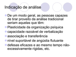 Indicação de análise
De um modo geral, as pessoas capazes
 de tirar proveito da análise tradicional
 seriam aquelas que têm:
Plasticidade da organização psíquica
capacidade razoável de verbalização
associação e transferência
nível suportável de angústia flutuante
defesas eficazes e ao mesmo tempo não-
 excessivamente rígidas, etc.
 