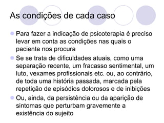 As condições de cada caso
 Para fazer a indicação de psicoterapia é preciso
  levar em conta as condições nas quais o
  paciente nos procura
 Se se trata de dificuldades atuais, como uma
  separação recente, um fracasso sentimental, um
  luto, vexames profissionais etc. ou, ao contrário,
  de toda uma história passada, marcada pela
  repetição de episódios dolorosos e de inibições
 Ou, ainda, da persistência ou da aparição de
  sintomas que perturbam gravemente a
  existência do sujeito
 