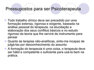 Pressupostos para ser Psicoterapeuta

 Todo trabalho clínico deve ser precedido por uma
  formação extensa, rigorosa e exigente, baseada na
  análise pessoal do terapeuta, na elucidação e
  elaboração dos seus conflitos básicos e no estudo
  rigoroso da teoria que lhe servirá de instrumento para
  pensar
 Quanto às terapias não-analíticas, sinto-me incapaz de
  julgá-las por desconhecimento do assunto:
 A formação do terapeuta é uma coisa, o terapeuta deve
  ser hábil e competente o suficiente para usá-la bem na
  prática.
 