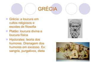 GRÉCIA
 Grécia: a loucura em
  cultos religiosos e
  escolas de filosofia
 Platão: loucura divina e
  loucura física
 Hipócrates: teoria dos
  humores. Drenagem dos
  humores em excesso. Ex:
  sangria, purgativos, dieta
 