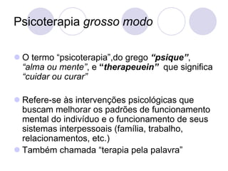 Psicoterapia grosso modo

 O termo “psicoterapia”,do grego “psique”,
  “alma ou mente”, e “therapeuein” que significa
  “cuidar ou curar”

 Refere-se às intervenções psicológicas que
  buscam melhorar os padrões de funcionamento
  mental do indivíduo e o funcionamento de seus
  sistemas interpessoais (família, trabalho,
  relacionamentos, etc.)
 Também chamada “terapia pela palavra”
 