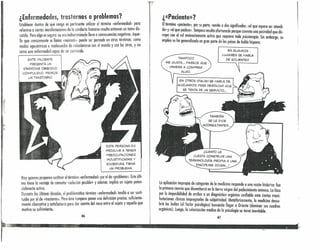 ¡' ¿Enfermedades, trastornos o problemas?
Establecer dentro de qué rango es pertinente utilizar el término «enfermedad» pa:a
referirse a ciertas monifestaciones de la conducta humana resulta entonces un tema dis-
cutido. Pero algo es seguro: su uso indiscriminado lleva a consecuencias ne,gat~vas. Aque-
llo que comúnmente se llama «neurosis» puede ser pensado en otros terminas: como
modos egocéntricos e inadecuados de relacionarse con el mundo y con los otros, y no
como una enfermedad capaz de ser contraída.
ESTE PACIENTE
PRESENTA UN
SíNDROME OBSESIVO
COMPULSIVO. PADECE
UN TRASTORNO
,11•
:;1;
ESTA PERSONA ES
PROCLIVE A TENER
PREOCUPACIONES
INJUSTIFICADAS Y
EXCESIVAS. TIENE
UN PROBLEMA.
Hay quienes proponen sustituir el término «enfermedad» por ,el~e <i~roblema:). Este últi-
mo tiene la ventaja de connotar «solución posible» y ademas :mplica un suieto poten-
cialmente activo.
Durante las últimas décadas, el problemático término «enfermedad» tendió a ser susti-
tuido por el de «trastorno». Pero éste tampoco posee una definición ~recisa, suficiente-
mente obarcativa y satisfactoria para dar cuenta del nexo entre el su¡eto y aquello que
motiva su sufrimiento.
46
r ¿«Paciente»?
Eltérmino «paciente», por su parte, remite a dos significados: «el que espera ser atendi-
do» y «el que padece». Tampoco resulta afortunado porque connota una pasividad que dis-
crepa con el rol eminentemente activo que requiere toda psicoterapia. Sin embargo, su
empleo se ha generalizado en gran parte de los países de habla hispana.
EN ALGUNOS
LUGARES SE HABLA
DE «CLIENTE».
TAMPOCO
ME GUSTA_" PARECE QUE
VINIERA A COMPRAR
ALGO.
EN OTROS OTALIA) SE HABLA DE
«USUARIO», PARA DESTACAR QUE
SE TRATA DE UN SERVICIO",
TAMBIÉN
SE LE DICE
«CONSULTANTE>>...
¡CUÁNTO LE
CUESTA CONSTRUIR UNA
TERMINOLOGíA PROPIA A UNA
DISCIPLINA JOVEN,,,!
la aplicación impropia de categorías de la medicina responde a una razón hístórica: fue
la primera ciencia que desembarcó en la tierra virgen del padecimiento anímico. lo hizo
por la imposibilidad de arribar a un diagnóstico orgánico confiable ante ciertas mani-
festaciones clínicas impregnadas de subjetividad_ Metafóricamente, la medicina descu-
brió las Indias (el factor psicológico) buscando llegar a Oriente (dominar sus cuadros
orgánicos). luego, la colonización médica de la psicología se tornó inevitable,
l ~ ~.,~
 
