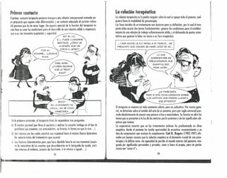 Primer contacto
Elprimer contacto terapeuta-paciente inaugura una relación interpersonal animado por
un propósito que supone roles diferenciados y un contexto adecuado al carácter íntimo
del proceso que ha de tener lugar. Un aspecto esencial de lo función del terapeuta en
esta fase es crear las condiciones para el desarrollo de una relación cálida y respetuosa,
que o su vez transmita aceptación y seguridad.
SOY EL LIC.
S. L, PUEDE LL.'MARME
SANTIAGO. ¿CÓMO LE
GUSTARÍA QUE ME
DIRIJA A USTED?
r
'"~
1,
1,
,
BIEN, NORA".
¿PODRÍA DECIRME
QUÉ LA TRAJO
AQUÍ?
ESTOY
EN UN MOMENTO DE
CRIS,IS.., NO SÉ CÓMO
MANEJARLA,
In la primera entrevista, el terapeuta trata de responderse tres preguntas:
a) El motivo personal que lleva al paciente a realizar la consulto (indaga en el tipo de
problema que presenta, sus antecedentes, su historia, la forma en que lo vive ... ),
b) Las razones por las cuales canalizó esa inquietud hacia él mismo (busco determinar
105 características del tratamiento que espera). "
¡) Los factores determinantes para que haya decidido hacerla en ese momento (explo-
ra la naturaleza de les eventos que desembocaron en la búsqueda de ayuda, moti-
vos internos al molestqr, presión de familiares, si es crónico o agudo ... ).
54
,r
La reledén terapéutica
Lo relación terapéutica es la piedra angular sobre la cual se apoyo todo el proceso, cual-
quiera fuese la modalidad de psicoterapia.
Los fases iniciales de un tratamiento son decisivos para su definición, por lo cual el tera-
peuta debe asumir dos toreos fundamentales: generar las condiciones paro el estableci-
miento de una relación de trabajo suficientemente sólido, y el delineado de pautas orien-
tativas que guiarán la labor en torno o un foco terapéutico.
... y ESA NOCHE LEFUI INFIEL A MI PAREJA". ME
PREGUNTO QUÉ IMAGEN SE HARÁ USTED DE MÍ...
LO QUE
CORRESPONDE ES
, PREGUNTARNOS QUÉ
SIGNIFICA ESO
PARA USTED,,,
El terapeuta se muestra en todo momento solícito, pero no judicativo. Por norma gene-
ral, no dktorninn sobre el sentido del octo de un paciente, pero por regla universal pres-
cinde absolutamente de asumir uno postura crítica o enjuiciadora. Su fundón es abrir los
temas que se presentan o lo luz de los motivos que lo sustentan y de los significudos sub-
jetivos que insinúa.
Lo experiencia muestro que en los tratamientos exitosos ha predominado un clima
empático, donde el paciente ha tenido oportunidad de encontrar reconocimiento y un
tipo de comprensión que excluye lo complacencia. Cerl R. Rogers (1902-19871 afir-
maba con buenas razones que lo relación empática es el elemento crucial de lino psico-
terapia y lo definía como «lo capacidad de percibir el mundo interior del paciente, inte-
grado por significados personales y privados, como si fuero el propio, pero sin perder
nunca ese "como sí"».
!' 55
 