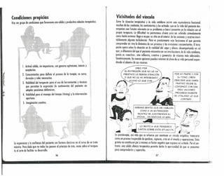 Condiciones propicias
Hay Ull grupo de condiciones que favorecen una sólida y productiva relación terapéutica:
i

~.
¡I!
f!' !!11111
'l·'
,!~!
, ~i
l. Actitud cálida, sin imposturas, con genuino optimismo, interés y
aceptación.
2. Conocimientos para definir el proceso de la terapia, su curso,
duración y roles necesarios.
3. Habilidad del terapeuta para el uso de herramientas y técnicos
que permitan la expresión de sentimientos del paciente sin
adoptar posiciones defensivas.
4. Habilidad para el manejo del tiempo (limingl y la intervención
oportuna.
S. Imaginación creativa.
I
'"
.'
la esperanza y la confianza del paciente son factores decisivos en el curso de un trote-
miento. Pero dado que no todos los poseen al principio de éste, recce sobre el teropeu-
ta el arte de facilitar su desarrollo.
56
Vicisitudes del vínculo
Entre la situación terapéutico y lo vida cotidiano existe una equivalencia funcíondl:
muchas de las conductas, los sentimientos y las actitudes que en lo vida del paciente des-
empeñan uno función relevante en su problema se hacen presentes en la relación con el
propio terapeuta. La dificultad no permanece afuera para ser referido cómodamente
como hecho externo: llega a ocupar su sitio en el interior de los sesiones y acarreo inevi-
tablemente algunas turbulencias. Pero es precisamente' este fenómeno el que permite
comprender en vivo lo dinámica de sus procesos y los emociones concomiJantes. Eltera-
peuta opera sobre lo situación en la realidad del «aquí y chero» desempeñando un rol
que, o díferencia del que el paciente encuentra en sus interlocutores de lo vida cotidiano
jamás es «reoctivo», sino reflexivo, creativo y generador de visiones más adecuadas:
Simétrkomente, los nuevas opciones pueden retornar 01plano de su vida personal expan-
diendo el abanico de sus recursos.
CREO, POR
SU EXPRESiÓN, QUE NO LE HA
PRESTADO LA DEBIDA ATENCiÓN
O QUE NO LE HA INTERESAD~'-
..••••-..'- MUCHO LO QUE DIJE .
<, . "~/l
, " ~---,
,'>:t I ' '"' ~' (~)~
~- 
. d
,./:?-
POR MI PARTE Y POR
SU TONO,CREÍA
PERCIBIR QUE HABÍA
PARTIDO DESDE EL
COMIENZO CON ESA
IDEA, VACIANDO
PROGRESIVAMENTE
DE VITALIDAD LO QUE
CONTABA.
ADEMÁS SENTÍA QUE ME HABLABA
COMO A UN EXTRANJERO
INCAPAZ DE COMPRENDER SU
IDIOMA ... DEJÁNDOME AFUERA.
~~
~./ '. ((
LO INVITO A QUE PENSE~OS ". ~<,'- Ip
••••• JUNTOS SOBRE ESTA SITUACiÓN. ¿~.-/!
La psicoterapia, por más que se esfuerce por mantener un vínculo empático, transcurre
como un proceso inseparable de quiebres, rupturas, crisis en el vínculo y reparaciones. Estas
grietas no constituyen por sí mismas un factor negativo que requiera ser evitado. Por el con-
trario, uno sólido alianza terapéutica permite darles la oportunidad de que se presenten
para comprenderlas y superarlas.
57
 